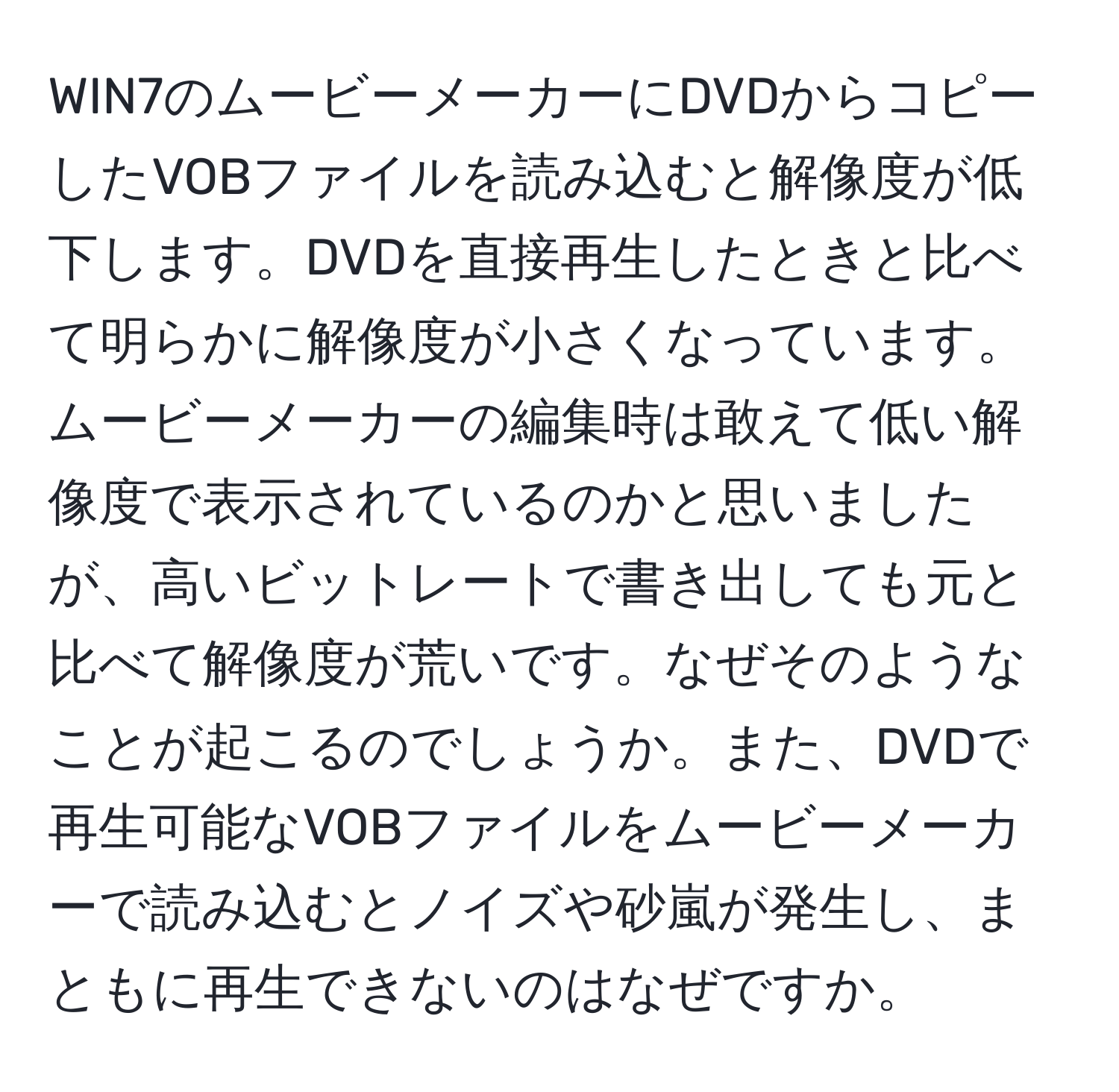 WIN7のムービーメーカーにDVDからコピーしたVOBファイルを読み込むと解像度が低下します。DVDを直接再生したときと比べて明らかに解像度が小さくなっています。ムービーメーカーの編集時は敢えて低い解像度で表示されているのかと思いましたが、高いビットレートで書き出しても元と比べて解像度が荒いです。なぜそのようなことが起こるのでしょうか。また、DVDで再生可能なVOBファイルをムービーメーカーで読み込むとノイズや砂嵐が発生し、まともに再生できないのはなぜですか。