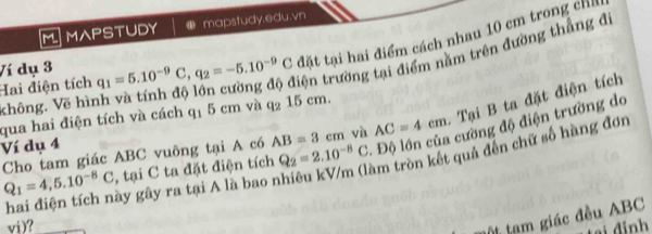 MAPSTUDY mapstudy.edu.vn 
đặt tại hai điểm cách nhau 10 cm trong chỉh 
Hai điện tích Ví dụ 3 q_1=5.10^(-9)C, q_2=-5.10^(-9)C tện trường tại điểm năm trên đường thắng đi 
không. Vẽ hì 
qua hai điện tích và cách q1 5 cm và q_215cm. 
cường độ điện trường do 
Cho tam giác ABC vuông tại A có AB=3cm và AC=4cm. Tại B ta đặt điện tích 
Ví dụ 4
Q_1=4, 5.10^(-8)C , tại C ta đặt điện tích Q_2=2.10^(-8)C
hai điện tích này gây ra tại A là bao nhiêu kV/m (làm tròn kết quả đến chữ số hàng đơn 
vi)? 
tạm giác đều ABC
tại đinh