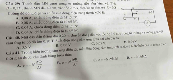 Thanh dẫn MN trượt trong từ trường đều như hình vẽ. Biết
B=0,3T , thanh MN dài 40 cm, vận tốc 2 m/s, điện kể có điện trở R=3Omega
Cường độ dòng điện và chiều của dòng điện trong thanh M'N' là
A. 0,08 A, chiều dòng điện từ M' tới N°.
B. 0,08 A; chiều dòng điện từ N' tới M'.
C. 0,04 A; chiều dòng điện từ M' tới N'.
D. 0,04 A; chiều dòng điện từ N' tới M'. 
Câu 40. Một dây dẫn thẳng dài 0,20 m chuyển động đều với tốc độ 3,0 m/s trong từ trường và vuỡng góc với
cảm ứng từ có độ lớn 0,10 T. Suất điện động cảm ứng giữa hai đầu dây là
A. 0,5 V B. 0,06 V C. 0,05 V D. 0,04 V
Câu 41. Trong hiện tượng cảm ứng điện từ, suất điện động cảm ứng sinh ra do sự biển thiên của từ thông theo
thời gian được xác định bằng biểu thức
A. e=-N △ Phi /△ t  B. e=N △ Phi /△ t  C. e=-N.△ Phi .△ t D. e=N· △ Phi .△ t