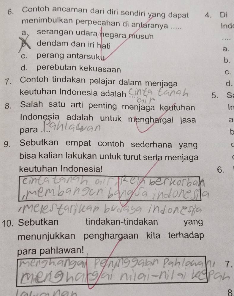 Contoh ancaman dari diri sendiri yang dapat 4. Di
menimbulkan perpecahan di antaranya ..... Ind
a. serangan udara negara musuh …
B dendam dan iri hati a.
c. perang antarsuk
b.
d. perebutan kekuasaan C.
7. Contoh tindakan pelajar dalam menjaga
d.
keutuhan Indonesia adalah
5. S
8. Salah satu arti penting menjaga keutuhan In
Indonesia adalah untuk menghargai jasa
a
para .
lb
9. Sebutkan empat contoh sederhana yang
bisa kalian lakukan untuk turut serta menjaga

keutuhan Indonesia! 6.
10. Sebutkan tindakan-tindakan yang
menunjukkan penghargaan kita terhadap
para pahlawan!
7.
8