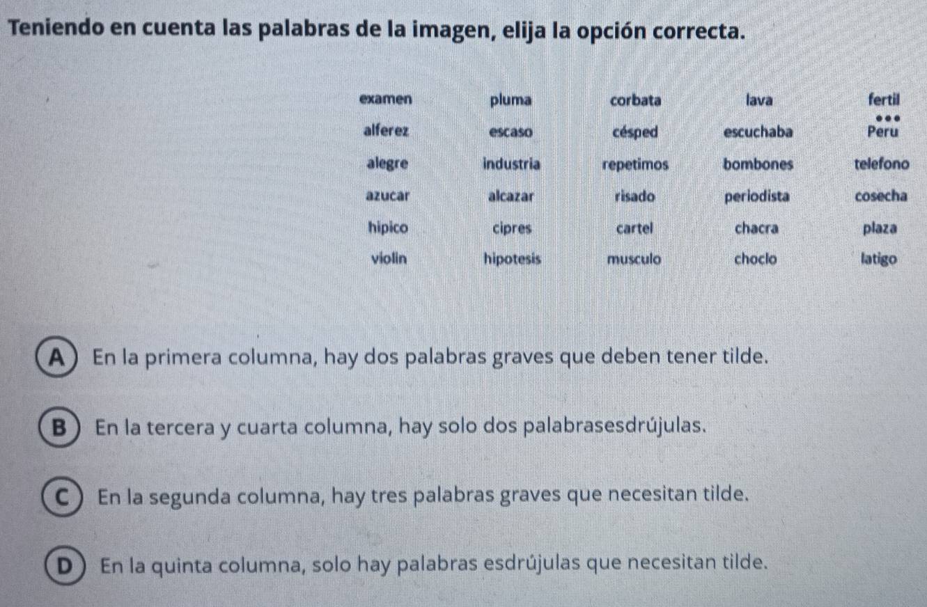 Teniendo en cuenta las palabras de la imagen, elija la opción correcta.
examen pluma corbata lava fertil
alferez escaso césped escuchaba Peru
alegre industria repetimos bombones telefono
azucar alcazar risado periodista cosecha
hipico cipres cartel chacra plaza
violin hipotesis musculo choclo latigo
A En la primera columna, hay dos palabras graves que deben tener tilde.
B) En la tercera y cuarta columna, hay solo dos palabrasesdrújulas.
C)En la segunda columna, hay tres palabras graves que necesitan tilde.
D) En la quinta columna, solo hay palabras esdrújulas que necesitan tilde.