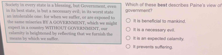 Society in every state is a blessing, but Government, even Which of these best describes Paine's view of
in its best state, is but a necessary evil; in its worst state government?
an intolerable one: for when we suffer, or are exposed to It is beneficial to mankind.
the same miseries BY A GOVERNMENT, which we might
expect in a country WITHOUT GOVERNMENT, our It is a necessary evil.
calamity is heightened by reflecting that we furnish the
means by which we suffer. It is an expected calamity.
It prevents suffering.