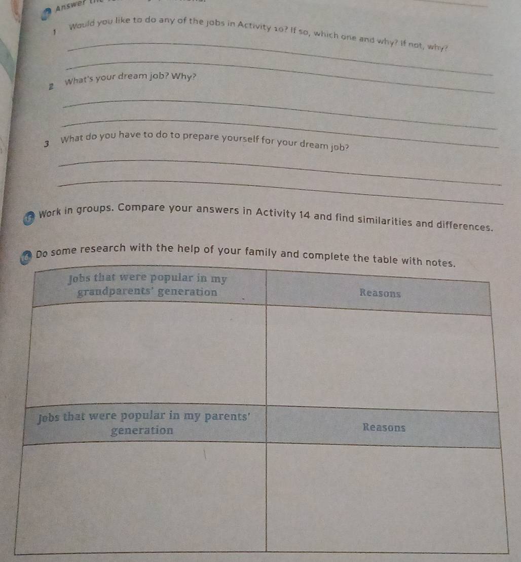 ] Would you like to do any of the jobs in Activity 10? If so, which one and why? If not, why? 
_ 
2 What's your dream job? Why? 
_ 
_ 
3 What do you have to do to prepare yourself for your dream job? 
_ 
_ 
Work in groups. Compare your answers in Activity 14 and find similarities and differences. 
research with the help of y