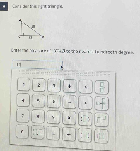 Consider this right triangle. 
Enter the measure of ∠ CAB to the nearest hundredth degree.
12
1 2 3 + < <tex> □ /□  
4 5 6 - >  □ /□  
7 8 9 × 
0 = ÷ 1