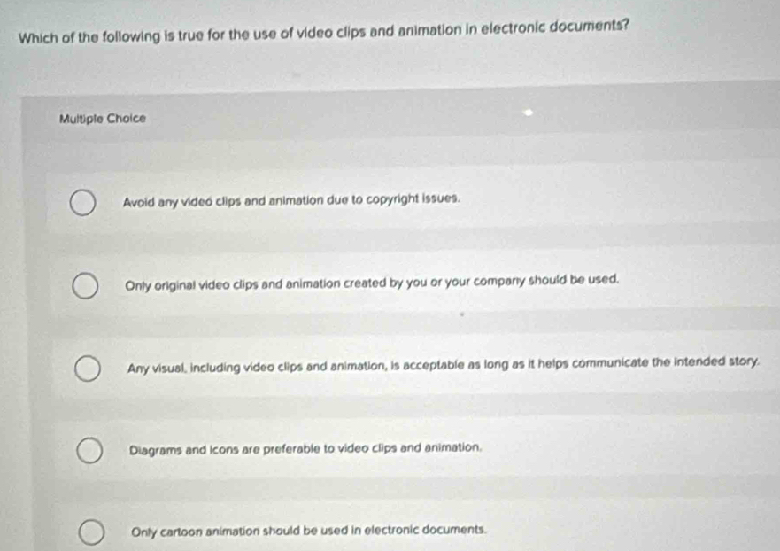 Which of the following is true for the use of video clips and animation in electronic documents?
Multiple Choice
Avoid any video clips and animation due to copyright issues.
Only original video clips and animation created by you or your company should be used.
Any visual, including video clips and animation, is acceptable as long as it helps communicate the intended story.
Diagrams and icons are preferable to video clips and animation.
Only cartoon animation should be used in electronic documents.