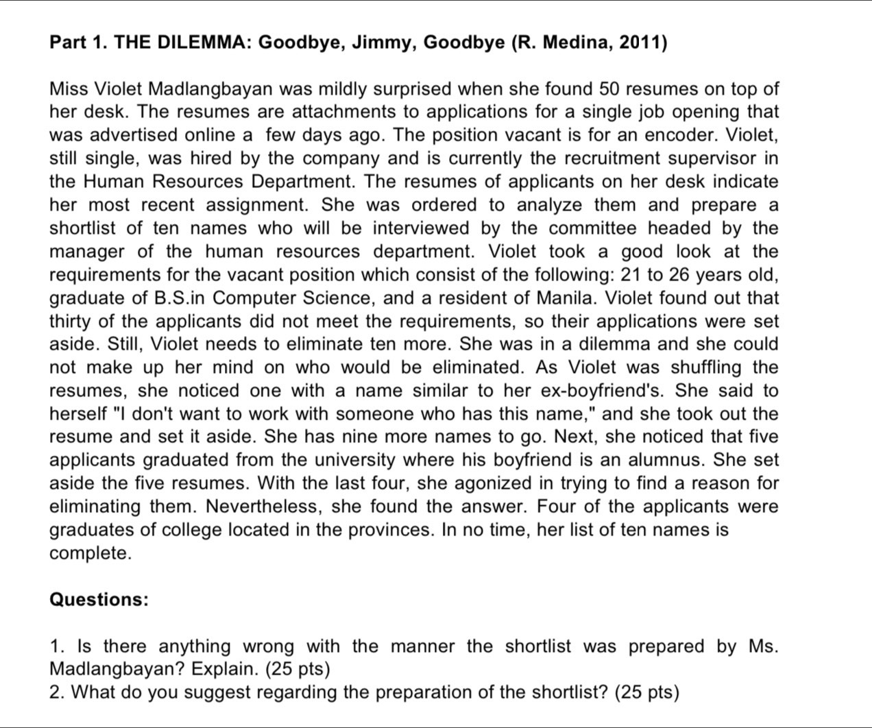 THE DILEMMA: Goodbye, Jimmy, Goodbye (R. Medina, 2011) 
Miss Violet Madlangbayan was mildly surprised when she found 50 resumes on top of 
her desk. The resumes are attachments to applications for a single job opening that 
was advertised online a few days ago. The position vacant is for an encoder. Violet, 
still single, was hired by the company and is currently the recruitment supervisor in 
the Human Resources Department. The resumes of applicants on her desk indicate 
her most recent assignment. She was ordered to analyze them and prepare a 
shortlist of ten names who will be interviewed by the committee headed by the 
manager of the human resources department. Violet took a good look at the 
requirements for the vacant position which consist of the following: 21 to 26 years old, 
graduate of B.S.in Computer Science, and a resident of Manila. Violet found out that 
thirty of the applicants did not meet the requirements, so their applications were set 
aside. Still, Violet needs to eliminate ten more. She was in a dilemma and she could 
not make up her mind on who would be eliminated. As Violet was shuffling the 
resumes, she noticed one with a name similar to her ex-boyfriend's. She said to 
herself "I don't want to work with someone who has this name," and she took out the 
resume and set it aside. She has nine more names to go. Next, she noticed that five 
applicants graduated from the university where his boyfriend is an alumnus. She set 
aside the five resumes. With the last four, she agonized in trying to find a reason for 
eliminating them. Nevertheless, she found the answer. Four of the applicants were 
graduates of college located in the provinces. In no time, her list of ten names is 
complete. 
Questions: 
1. Is there anything wrong with the manner the shortlist was prepared by Ms. 
Madlangbayan? Explain. (25 pts) 
2. What do you suggest regarding the preparation of the shortlist? (25 pts)