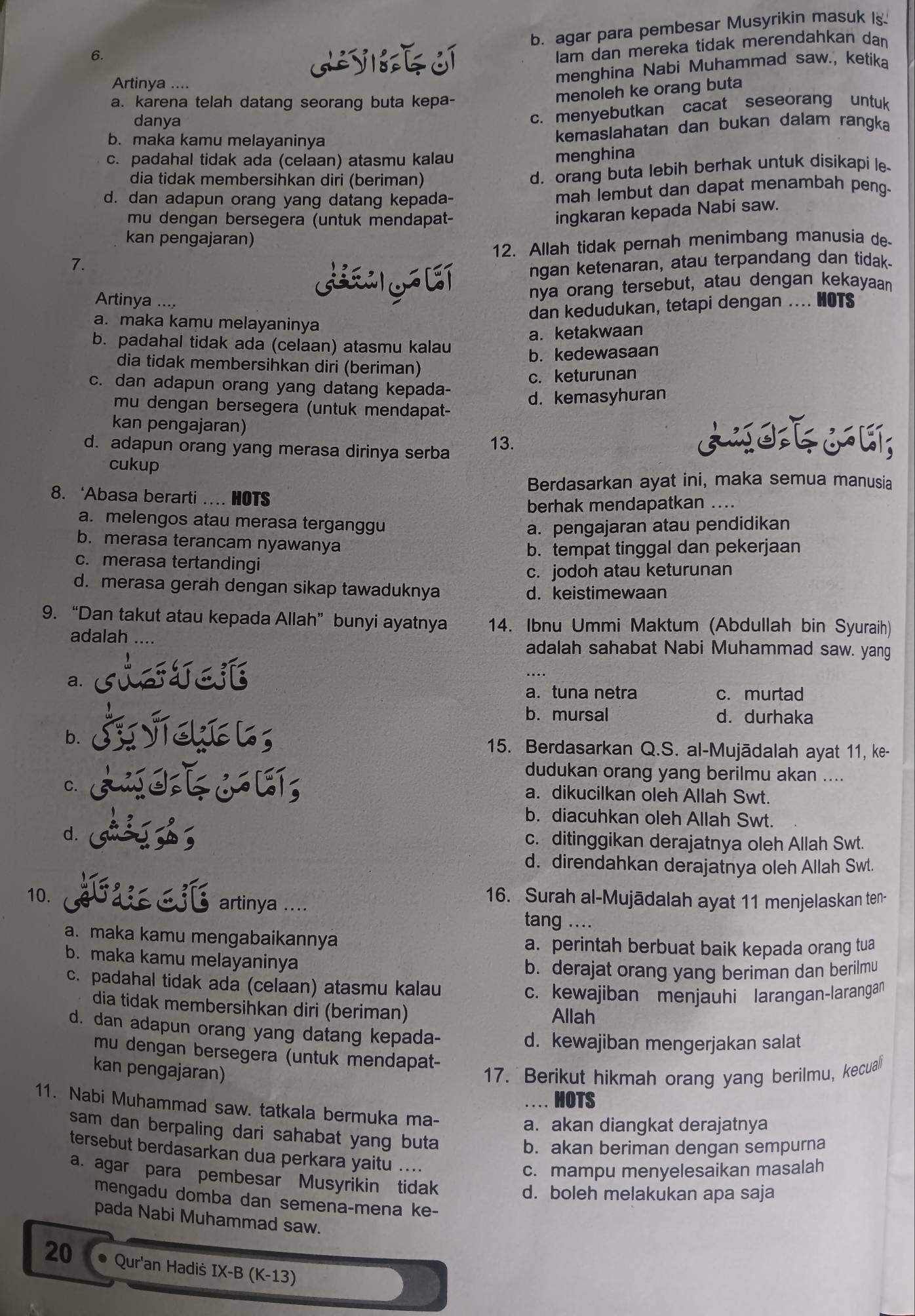 b. agar para pembesar Musyrikin masuk Is
6.
Iam dan mereka tidak merendahkan dan
Artinya ....
menghina Nabi Muhammad saw., ketika
a. karena telah datang seorang buta kepa-
menoleh ke orang buta
danya
c. menyebutkan cacat seseorang untuk
b. maka kamu melayaninya
kemaslahatan dan bukan dalam rangka
c. padahal tidak ada (celaan) atasmu kalau
menghina
dia tidak membersihkan diri (beriman)
d. orang buta lebih berhak untuk disikapi le
d. dan adapun orang yang datang kepada- mah lembut dan dapat menambah peng-
mu dengan bersegera (untuk mendapat-
ingkaran kepada Nabi saw.
kan pengajaran)
7. 12. Allah tidak pernah menimbang manusia de
GO[T
ngan ketenaran, atau terpandang dan tidak-
Artinya ....
nya orang tersebut, atau dengan kekayaan
dan kedudukan, tetapi dengan .... HOTS
a. maka kamu melayaninya
a. ketakwaan
b. padahal tidak ada (celaan) atasmu kalau
b. kedewasaan
dia tidak membersihkan diri (beriman)
c. keturunan
c. dan adapun orang yang datang kepada-
mu dengan bersegera (untuk mendapat- d. kemasyhuran
kan pengajaran)
d. adapun orang yang merasa dirinya serba 13.
cukup
Berdasarkan ayat ini, maka semua manusia
8. ‘Abasa berarti …. HOTS
berhak mendapatkan ....
a. melengos atau merasa terganggu
a. pengajaran atau pendidikan
b. merasa terancam nyawanya
b. tempat tinggal dan pekerjaan
c. merasa tertandingi
c. jodoh atau keturunan
d. merasa gerah dengan sikap tawaduknya d. keistimewaan
9. “Dan takut atau kepada Allah” bunyi ayatnya 14. Ibnu Ummi Maktum (Abdullah bin Syuraih)
adalah ….. adalah sahabat Nabi Muhammad saw. yang
a.
a. tuna netra c. murtad
b. mursal d. durhaka
b. 15. Berdasarkan Q.S. al-Mujādalah ayat 11, ke-
dudukan orang yang berilmu akan ....
C.
a. dikucilkan oleh Allah Swt.
b. diacuhkan oleh Allah Swt.
d. c. ditinggikan derajatnya oleh Allah Swt.
d. direndahkan derajatnya oleh Allah Swt.
16. Surah al-Mujādalah ayat 11 menjelaskan ten-
10. artinya .... tang ....
a. maka kamu mengabaikannya a. perintah berbuat baik kepada orang tua
b. maka kamu melayaninya
b. derajat orang yang beriman dan berilmu
c. padahal tidak ada (celaan) atasmu kalau
c. kewajiban menjauhi larangan-larangan
dia tidak membersihkan diri (beriman) Allah
d. dan adapun orang yang datang kepada-
d. kewajiban mengerjakan salat
mu dengan bersegera (untuk mendapat-
kan pengajaran)
17. Berikut hikmah orang yang berilmu, kecuali
. . . . HOTS
11. Nabi Muhammad saw. tatkala bermuka ma-
a. akan diangkat derajatnya
sam dan berpaling dari sahabat yang buta
b. akan beriman dengan sempurna
tersebut berdasarkan dua perkara yaitu ....
c. mampu menyelesaikan masalah
a. agar para pembesar Musyrikin tidak
d. boleh melakukan apa saja
mengadu domba dan semena-mena ke-
pada Nabi Muhammad saw.
20 Qur'an Hadis IX-B (K-13)