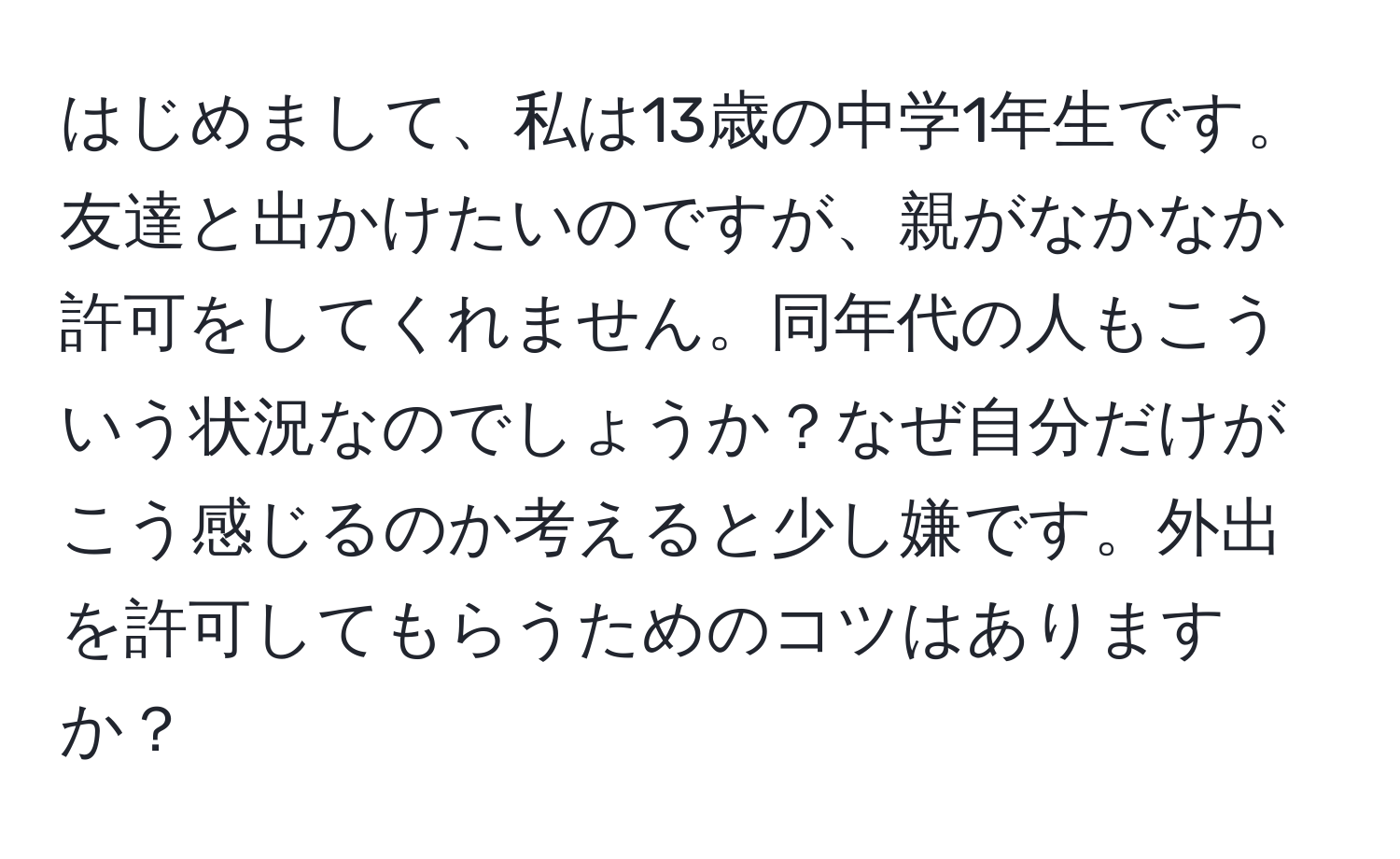 はじめまして、私は13歳の中学1年生です。友達と出かけたいのですが、親がなかなか許可をしてくれません。同年代の人もこういう状況なのでしょうか？なぜ自分だけがこう感じるのか考えると少し嫌です。外出を許可してもらうためのコツはありますか？