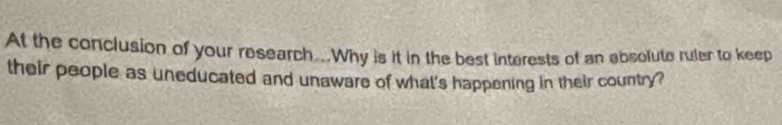 At the conclusion of your research...Why is it in the best interests of an absolute ruler to keep 
their people as uneducated and unaware of what's happening in their country?