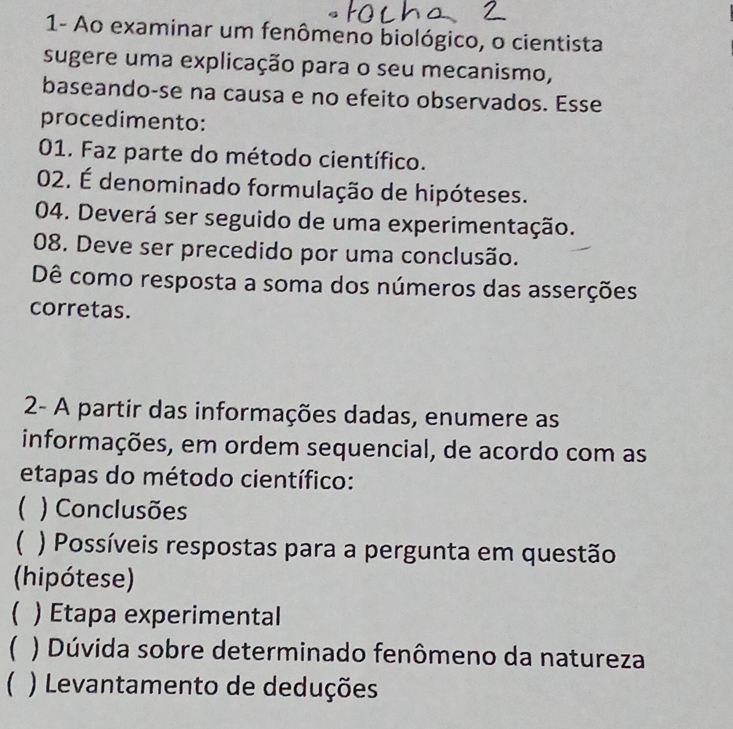 1- Ao examinar um fenômeno biológico, o cientista
sugere uma explicação para o seu mecanismo,
baseando-se na causa e no efeito observados. Esse
procedimento:
01. Faz parte do método científico.
02. É denominado formulação de hipóteses.
04. Deverá ser seguido de uma experimentação.
08. Deve ser precedido por uma conclusão.
Dê como resposta a soma dos números das asserções
corretas.
2- A partir das informações dadas, enumere as
informações, em ordem sequencial, de acordo com as
etapas do método científico:
 ) Conclusões
 ) Possíveis respostas para a pergunta em questão
(hipótese)
. ) Etapa experimental
 ) Dúvida sobre determinado fenômeno da natureza
 ) Levantamento de deduções