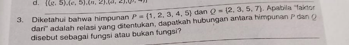 d.  (g,5),(e,5),(n,2),(a,2),(p,+)
3. Diketahui bahwa himpunan P= 1,2,3,4,5 _ dan Q= 2,3,5,7. Apabila “faktor
dari'' adalah relasi yang ditentukan, dapatkah hubungan antara himpunan P dan Q
disebut sebagai fungsi atau bukan fungsi?