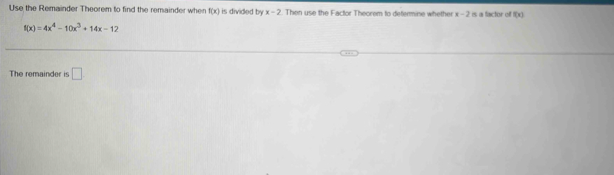 Use the Remainder Theorem to find the remainder when f(x) is divided by x-2. Then use the Factor Theorem to determine whether x-2 is a factor of f(x)
f(x)=4x^4-10x^3+14x-12
The remainder is □.