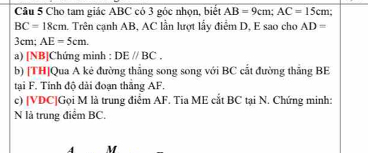 Cho tam giác ABC có 3 góc nhọn, biết AB=9cm; AC=15cm :
BC=18cm a. Trên cạnh AB, AC lần lượt lấy điểm D, E sao cho AD=
3cm; AE=5cm. 
a) [NB]Chứng minh : DEparallel BC. 
b) [TH]Qua A kẻ đường thắng song song với BC cắt đường thắng BE
tại F. Tính độ dài đoạn thăng AF. 
c) [ VDC ]Gọi M là trung điểm AF. Tia ME cắt BC tại N. Chứng minh: 
N là trung điểm BC.
A M