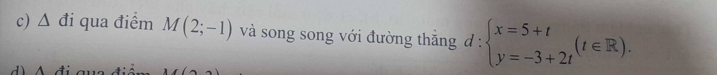 triangle đi qua điểm M(2;-1) và song song với đường thắng d : d:beginarrayl x=5+t y=-3+2tendarray.  (t∈ R). 
d A đ i a