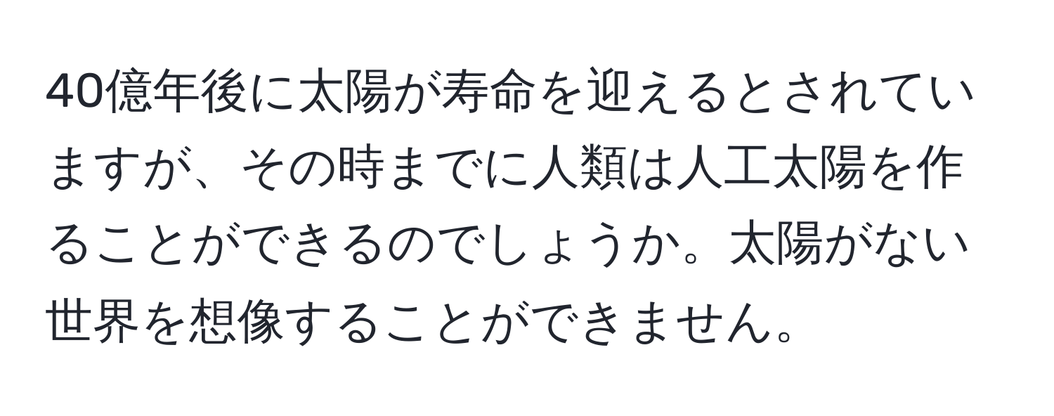 40億年後に太陽が寿命を迎えるとされていますが、その時までに人類は人工太陽を作ることができるのでしょうか。太陽がない世界を想像することができません。