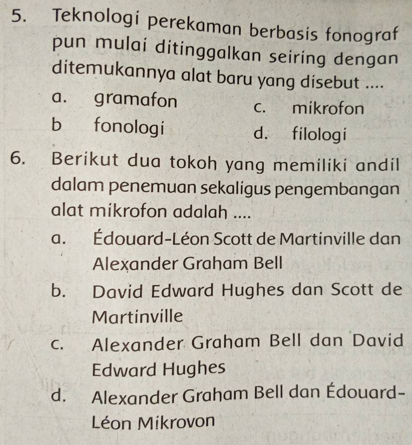 Teknologí perekaman berbasis fonograf
pun mulai ditinggalkan seiring dengan
ditemukannya alat baru yang disebut ....
a. gramafon
c. mikrofon
b fonologi d. filologi
6. Berikut dua tokoh yang memiliki andil
dalam penemuan sekaligus pengembangan
alat mikrofon adalah ....
a. Édouard-Léon Scott de Martinville dan
Alexander Graham Bell
b. David Edward Hughes dan Scott de
Martinville
c. Alexander Graham Bell dan David
Edward Hughes
d. Alexander Graham Bell dan Édouard-
Léon Míkrovon