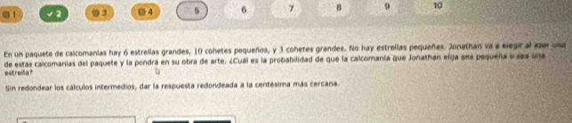 1 √ 2 03 ● 4 5 6 7 9 10 
En un paquete de calcomanias hay 6 estrellas grandes, 10 cohetes pequeños, y 3 cohetes grandes. No hay estrellas pequeñas. Jonathan va a elegir al aze una 
estreila? de estas calcomanias del paquete y la pondrá en su obra de arte. ¿Cuál es la probabilidad de que la calcomanía que Jonathan elja ses pequeña o ses una 
Sin redondear los cálculos intermedios, dar la respuesta redondeada a la centésima más cercana.