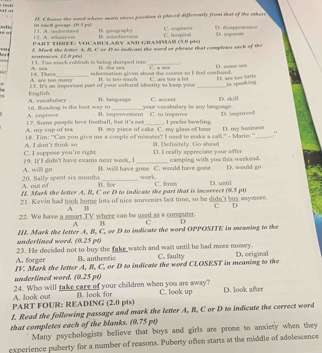 indi
at of
II. Choose the word whose main stress position is placed differently from that of the others
ndic in each group. (0.5 pt)
e o 11. A. understand B. geography C. engineer D. disappearance
12. A. whenever B. mischievous C. hospital D. separate
PART THREE: VOCABULARY AND GRAMMAR (3.0 pts)
our I. Mark the letter A, B, C or D to indicate the word or phrase that completes each of the
erl sentences. (2.0 pts)
13. Too much rubbish is being dumped into _.
A. sea B. the sea C. a sea D. some sea
ic 14. There _information given about the course so I feel confused.
A. are too many B. is too much C. are too a lot D. are too little
r 15. It's an important part of your cultural identity to keep your _in speaking
in
es English.
A. vocabulary B. language C. accent D. skill
16. Reading is the best way to _your vocabulary in any language.
A. improve B. improvement C. to improve D. improved
17. Some people love football, but it’s not _. I prefer bowling.
A. my cup of tea B. my piece of cake C. my glass of beer D. my business
18. Tim: “Can you give me a couple of minutes? I need to make a call.” - Mario: “ _.”
A. I don’t think so B. Definitely. Go ahead
C. I suppose you’re right D. I really appreciate your offer
19. If I didn't have exams next week, I _camping with you this weekend.
A. will go B. will have gone C. would have gone D. would go
20. Sally spent six months _work.
A. out of B. for C. from D. until
II. Mark the letter A, B, C or D to indicate the part that is incorrect (0.5 pt)
21. Kevin had took home lots of nice souvenirs last time, so he didn’t buy anymore.
A B C D
22. We have a smart TV where can be used as a computer.
A B
C D
III. Mark the letter A, B, C, or D to indicate the word OPPOSITE in meaning to the
underlined word. (0.25 pt)
23. He decided not to buy the fake watch and wait until he had more money.
A. forger B. authentic C. faulty D. original
IV. Mark the letter A, B, C, or D to indicate the word CLOSEST in meaning to the
underlined word. (0.25 pt)
24. Who will take care of your children when you are away?
A. look out B. look for C. look up D. look after
PART FOUR: READING (2.0 pts)
I. Read the following passage and mark the letter A, B, C or D to indicate the correct word
that completes each of the blanks. (0.75 pt)
Many psychologists believe that boys and girls are prone to anxiety when they
experience puberty for a number of reasons. Puberty often starts at the middle of adolescence