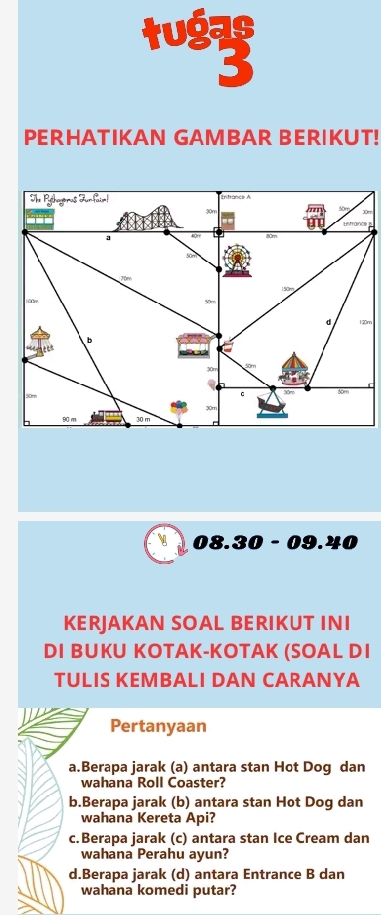 tuó
PERHATIKAN GAMBAR BERIKUT!
e s
0m
08. 30 - 09.40
KERJAKAN SOAL BERIKUT INI
DI BUKU KOTAK-KOTAK (SOAL DI
TULIS KEMBALI DAN CARANYA
Pertanyaan
a.Berapa jarak (a) antara stan Hot Dog dan
wahana Roll Coaster?
b.Berapa jarak (b) antara stan Hot Dog dan
wahana Kereta Api?
c.Berapa jarak (c) antara stan Ice Cream dan
wahana Perahu ayun?
d.Berapa jarak (d) antara Entrance B dan
wahana komedi putar?