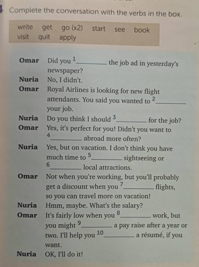 Complete the conversation with the verbs in the box.
write get go(x2) start see book
visit quit apply
Omar Did you ¹_ the job ad in yesterday’s
newspaper?
Nuria No, I didn't.
Omar Royal Airlines is looking for new flight
attendants. You said you wanted to^2 _
your job.
Nuria Do you think I should 5 _ for the job?
Omar Yes, it’s perfect for you! Didn’t you want to
4
_abroad more often?
Nuria Yes, but on vacation. I don’t think you have
much time to 5,_ sightseeing or
6
_local attractions.
Omar Not when you’re working, but you’ll probably
get a discount when you ?_ flights,
so you can travel more on vacation!
Nuria Hmm, maybe. What’s the salary?
Omar It’s fairly low when you 8_ work, but
you might 9_ a pay raise after a year or
two. I’ll help you 10_ a résumé, if you
want.
Nuria OK, I'll do it!