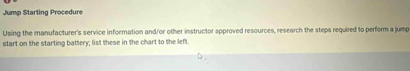 Jump Starting Procedure 
Using the manufacturer's service information and/or other instructor approved resources, research the steps required to perform a jump 
start on the starting battery; list these in the chart to the left.