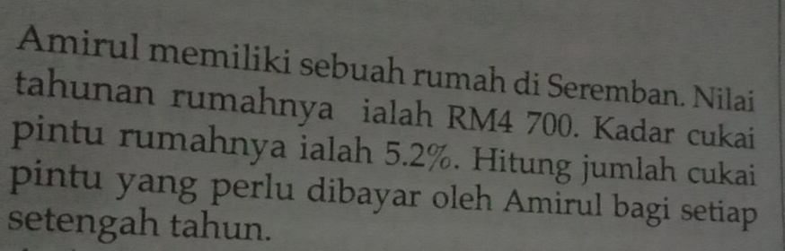 Amirul memiliki sebuah rumah di Seremban. Nilai 
tahunan rumahnya ialah RM4 700. Kadar cukai 
pintu rumahnya ialah 5.2%. Hitung jumlah cukai 
pintu yang perlu dibayar oleh Amirul bagi setiap 
setengah tahun.