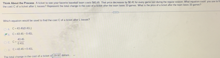 Think About the Process A ticket to see your favorite baseball team costs $43.45. That price decreases by $0.41 for every game lost during the regu'ar season. What equation could you use to f
the cost C of a ticket after L losses? Represent the total change in the cost of a ticket after the team loses 33 games. What is the price of a ticket after the team loses 33 games?
Which equation would be used to find the cost C of a ticket after L losses?
A. C=43.45(0.41L)
B. C=43.45-0.41L
C. C= (43.45)/0.41L 
D. C=43.45+0.41L
The total change in the cost of a ticket is 29.92 dollars.