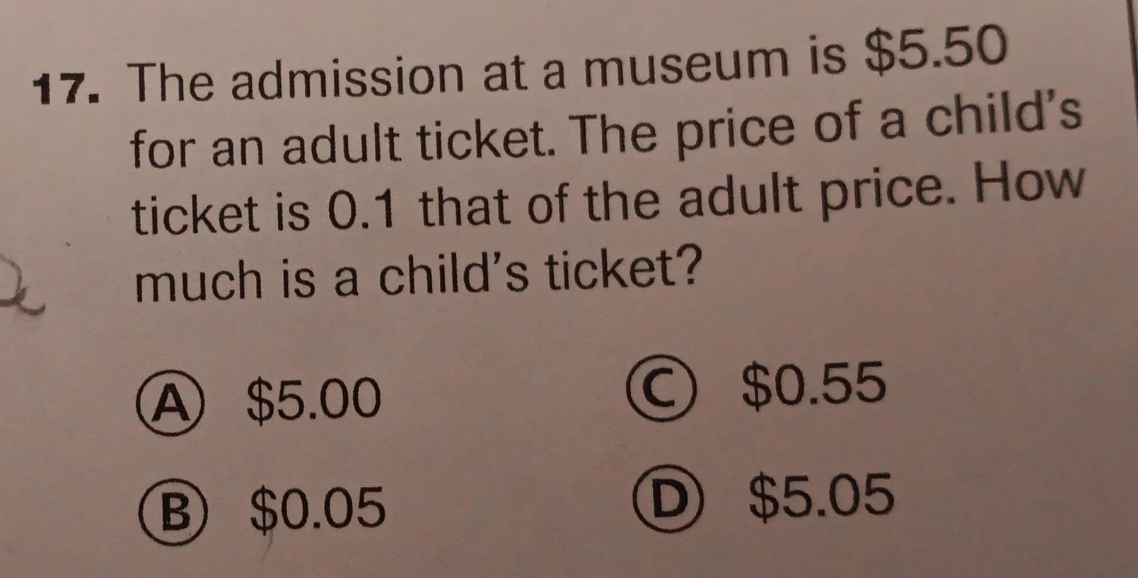 The admission at a museum is $5.50
for an adult ticket. The price of a child's
ticket is 0.1 that of the adult price. How
much is a child's ticket?
A $5.00
○ $0.55
B $0.05
Ⓓ $5.05