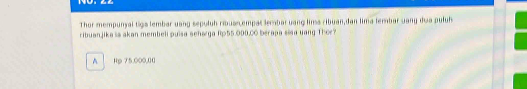 Thor mempunyai tiga lembar uang sepuluh ribuan,empat lembar uang lima ribuan,dan lima lembar uang dua puluh
ribuan,jika ia akan membeli pulsa seharga Rp55.000,00 berapa sisa uang Thor?
A Rp 75.000,00