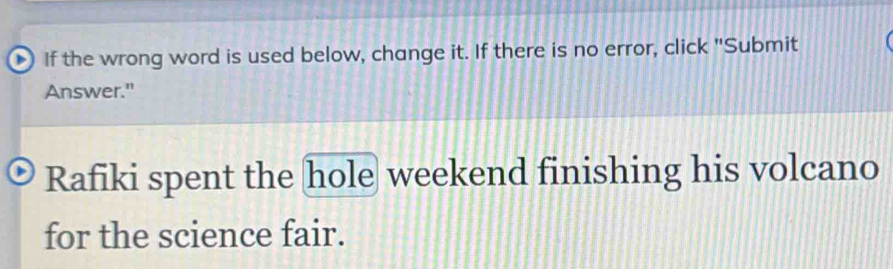 If the wrong word is used below, change it. If there is no error, click "Submit 
Answer." 
Rafiki spent the hole weekend finishing his volcano 
for the science fair.