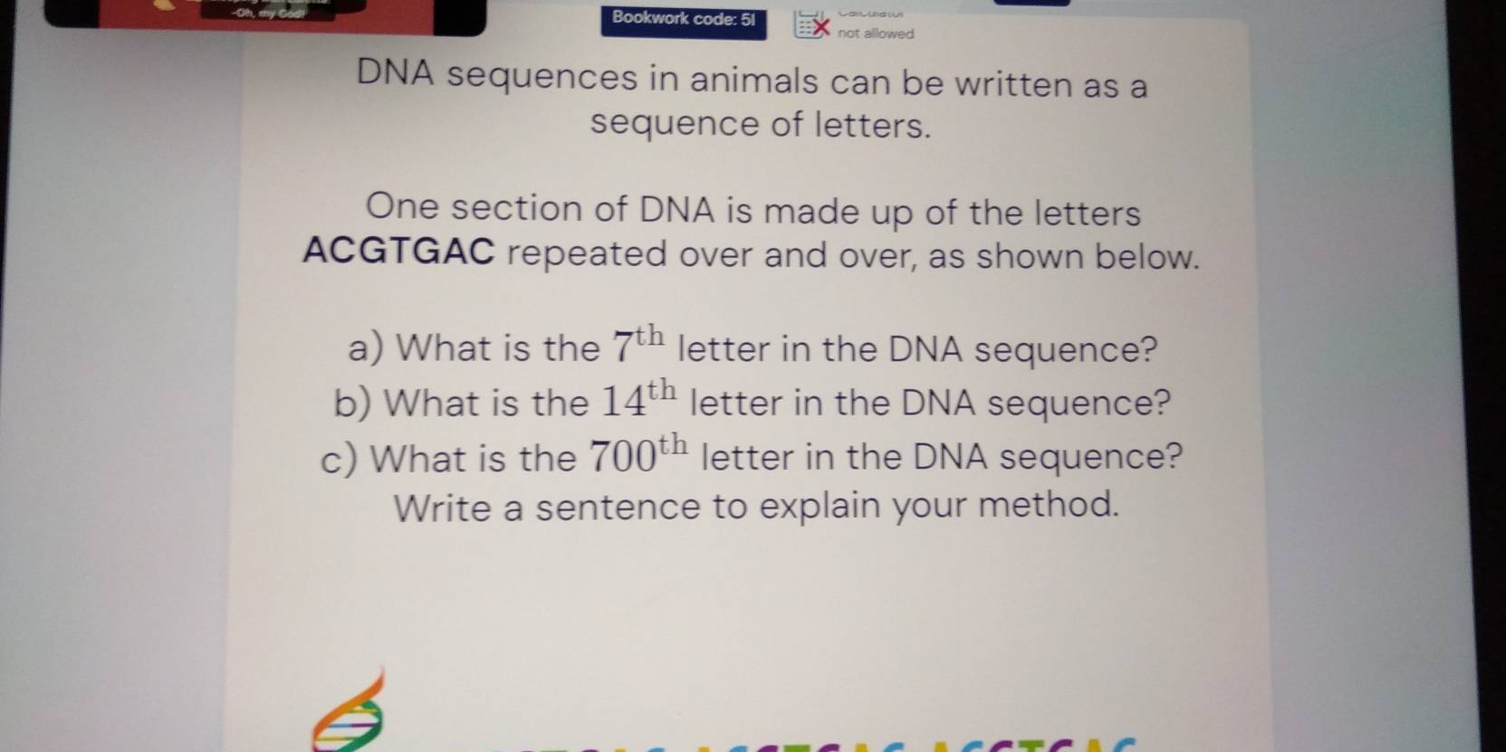 Bookwork code: 51 not allowed 
DNA sequences in animals can be written as a 
sequence of letters. 
One section of DNA is made up of the letters 
ACGTGAC repeated over and over, as shown below. 
a) What is the 7^(th) letter in the DNA sequence? 
b) What is the 14^(th) letter in the DNA sequence? 
c) What is the 700^(th) letter in the DNA sequence? 
Write a sentence to explain your method.