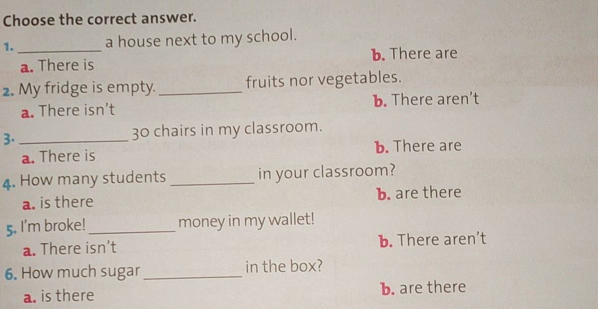 Choose the correct answer.
1. _a house next to my school.
b. There are
a. There is
2. My fridge is empty. _fruits nor vegetables.
a. There isn’t b. There aren’t
3._
30 chairs in my classroom.
a. There is b. There are
4. How many students _in your classroom?
b. are there
a. is there
5. I'm broke! _money in my wallet!
a. There isn’t b. There aren’t
6. How much sugar _in the box?
a. is there b. are there