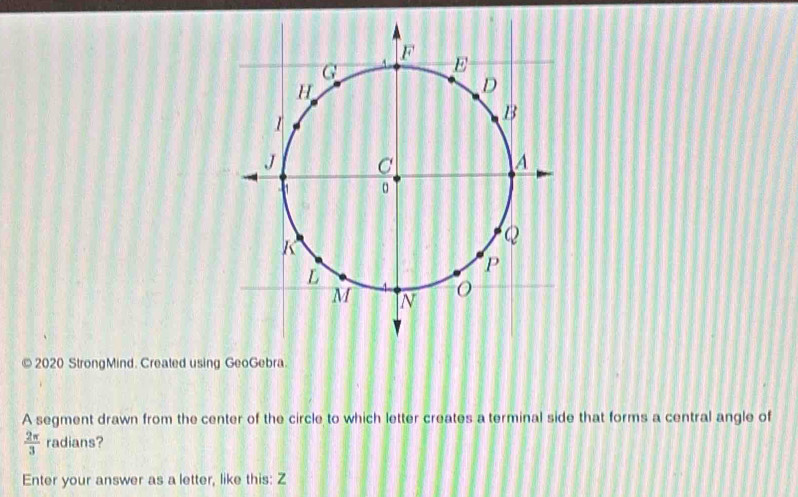 2020 StrongMind. Created usin 
A segment drawn from the center of the circle to which letter creates a terminal side that forms a central angle of
 2π /3  radians? 
Enter your answer as a letter, like this: Z