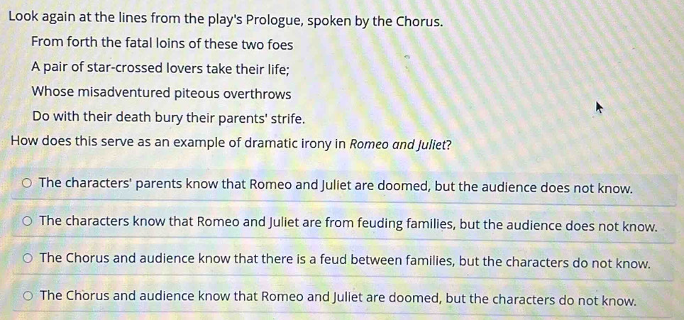 Look again at the lines from the play's Prologue, spoken by the Chorus.
From forth the fatal loins of these two foes
A pair of star-crossed lovers take their life;
Whose misadventured piteous overthrows
Do with their death bury their parents' strife.
How does this serve as an example of dramatic irony in Romeo and Juliet?
The characters' parents know that Romeo and Juliet are doomed, but the audience does not know.
The characters know that Romeo and Juliet are from feuding families, but the audience does not know.
The Chorus and audience know that there is a feud between families, but the characters do not know.
The Chorus and audience know that Romeo and Juliet are doomed, but the characters do not know.