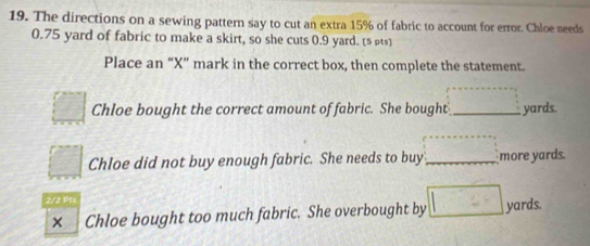 The directions on a sewing pattern say to cut an extra 15% of fabric to account for error. Chloe needs
0.75 yard of fabric to make a skirt, so she cuts 0.9 yard. [§ pts] 
Place an “X” mark in the correct box, then complete the statement. 
□ Chloe bought the correct amount of fabric. She bought ...^^circ  _ yards. 
□ Chloe did not buy enough fabric. She needs to buy ·s ·s ·s _ more yards. 
2/2 Pt 
× Chloe bought too much fabric. She overbought by □ yards.