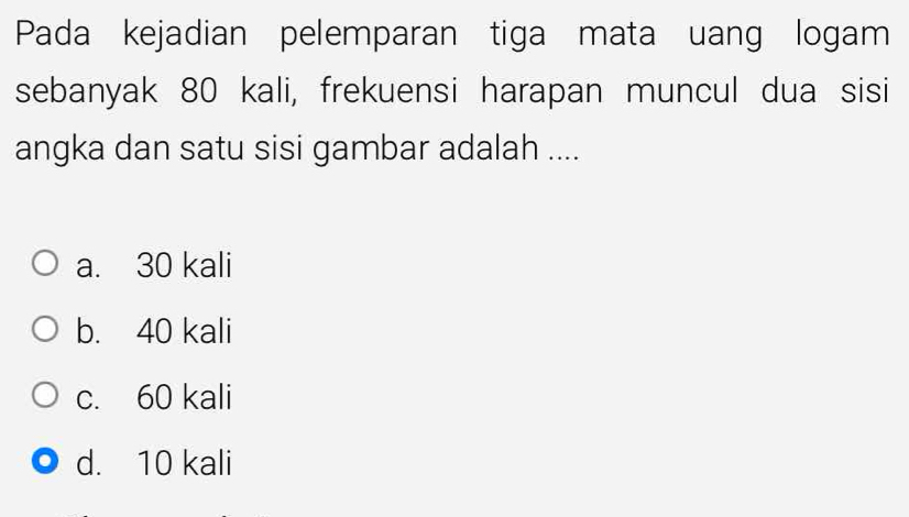 Pada kejadian pelemparan tiga mata uang logam
sebanyak 80 kali, frekuensi harapan muncul dua sisi
angka dan satu sisi gambar adalah ....
a. 30 kali
b. 40 kali
c. 60 kali
d. 10 kali