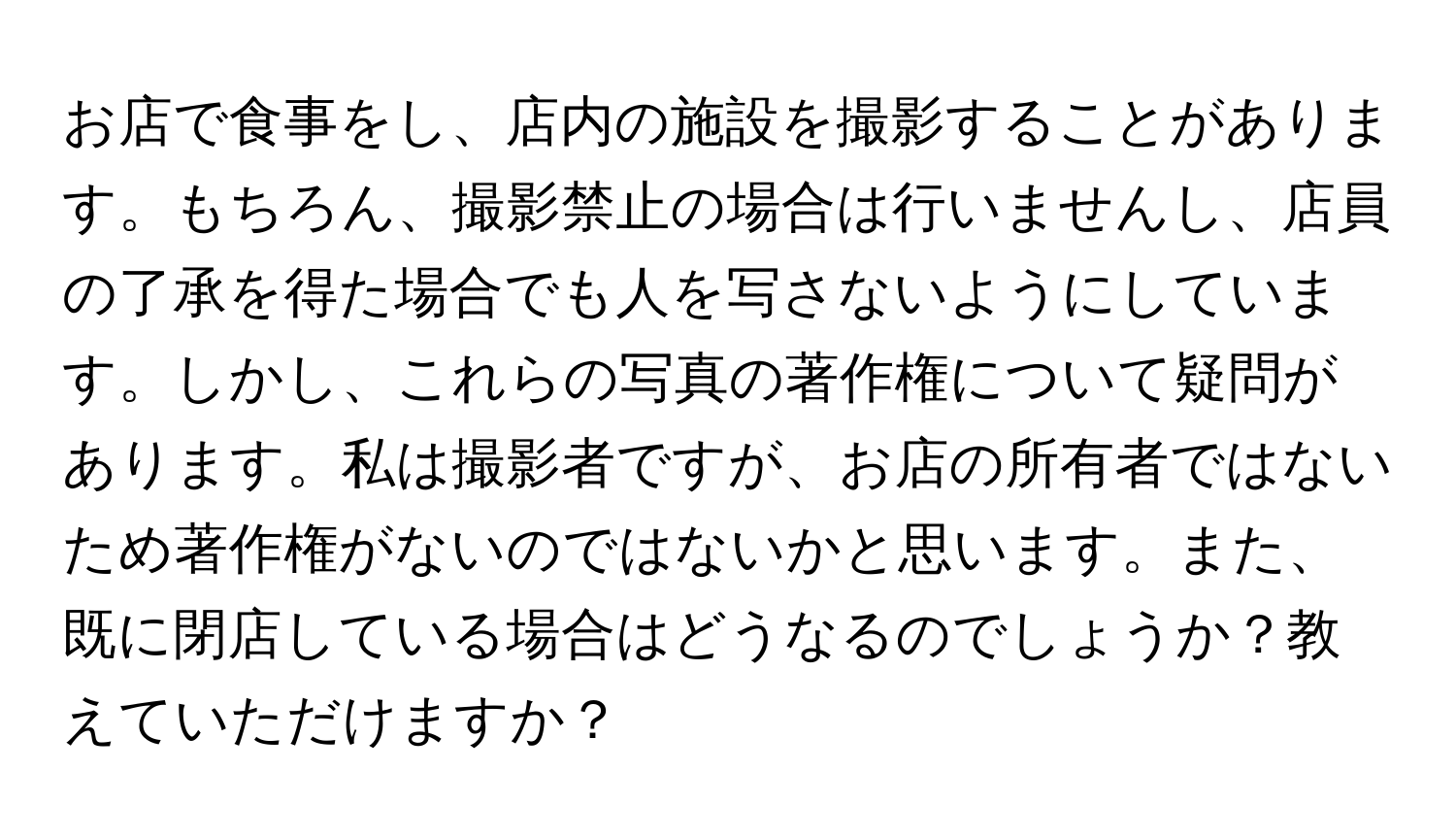 お店で食事をし、店内の施設を撮影することがあります。もちろん、撮影禁止の場合は行いませんし、店員の了承を得た場合でも人を写さないようにしています。しかし、これらの写真の著作権について疑問があります。私は撮影者ですが、お店の所有者ではないため著作権がないのではないかと思います。また、既に閉店している場合はどうなるのでしょうか？教えていただけますか？