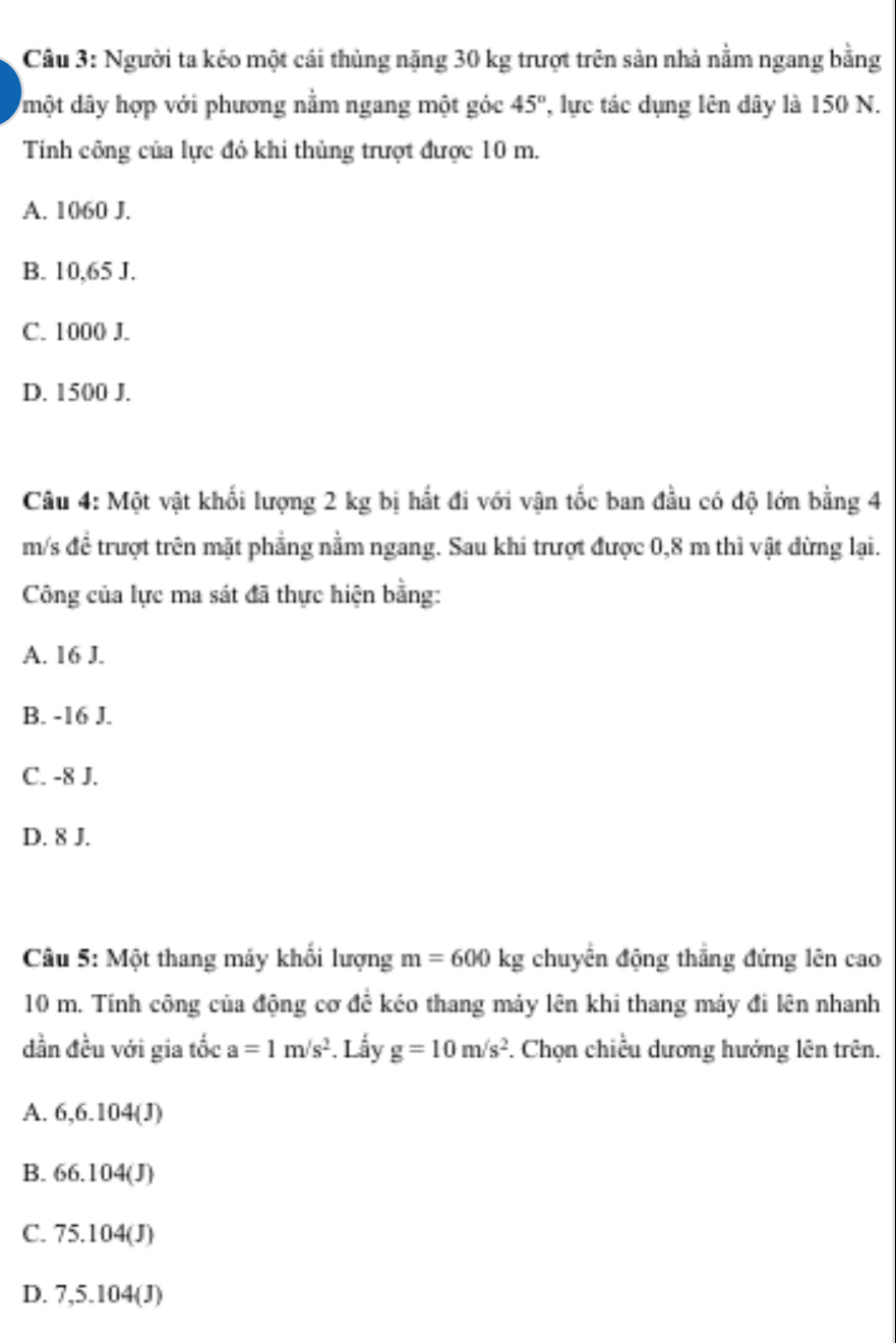 Người ta kéo một cái thủng nặng 30 kg trượt trên sản nhà nằm ngang bằng
một dây hợp với phương nằm ngang một góc 45° ' lực tác dụng lên dây là 150 N.
Tinh công của lực đó khi thủng trượt được 10 m.
A. 1060 J.
B. 10,65 J.
C. 1000 J.
D. 1500 J.
Câu 4: Một vật khối lượng 2 kg bị hất đi với vận tốc ban đầu có độ lớn bằng 4
m/s để trượt trên mặt phẳng nằm ngang. Sau khi trượt được 0,8 m thì vật dừng lại.
Công của lực ma sát đã thực hiện bằng:
A. 16 J.
B. -16 J.
C. -8 J.
D. 8 J.
Câu 5: Một thang máy khối lượng m=600kg chuyển động thắng đứng lên cao
10 m. Tính công của động cơ để kéo thang máy lên khi thang máy đi lên nhanh
dần đều với gia tốc a=1m/s^2 Lầy g=10m/s^2. Chọn chiều dương hướng lên trên.
A. 6, 6.104 (J)
B. 66.104(J)
C. 75.104(J)
D. 7,5.104 (J)