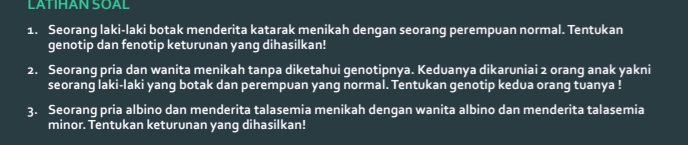 LATIHAN SOAL 
1. Seorang laki-laki botak menderita katarak menikah dengan seorang perempuan normal. Tentukan 
genotip dan fenotip keturunan yang dihasilkan! 
2. Seorang pria dan wanita menikah tanpa diketahui genotipnya. Keduanya dikaruniai 2 orang anak yakni 
seorang laki-laki yang botak dan perempuan yang normal. Tentukan genotip kedua orang tuanya ! 
3. Seorang pria albino dan menderita talasemia menikah dengan wanita albino dan menderita talasemia 
minor. Tentukan keturunan yang dihasilkan!