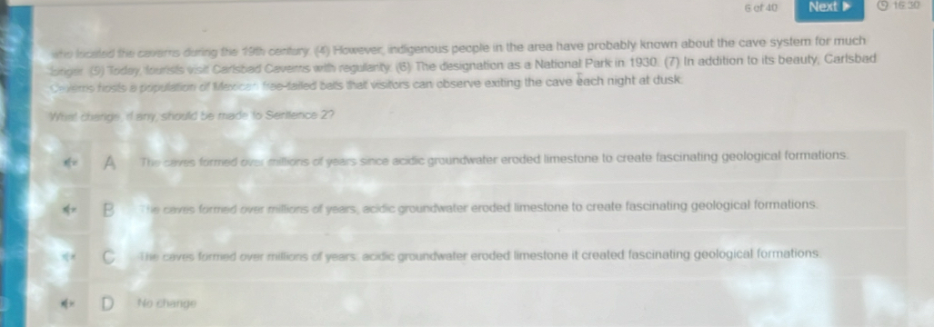 ef 40 Next 16:30
who located the caverrs during the 19th century. (4) However, indigenous people in the area have probably known about the cave system for much
onger (9) Today, founsts visit Carisbad Cavems with regulanty. (6) The designation as a National Park in 1930. (7) In addition to its beauty, Carlsbad
Ceers fosts a population of Mexican free-tailed balls that visitors can observe exiting the cave each night at dusk
What change, if any, should be made to Serttence 2?
The caves formed over millions of years since acidic groundwater eroded limestone to create fascinating geological formations.
P The caves formed over millions of years, acidic groundwater eroded limestone to create fascinating geological formations.
The caves formed over millions of years, acidic groundwater eroded limestone it created fascinating geological formations.
No change