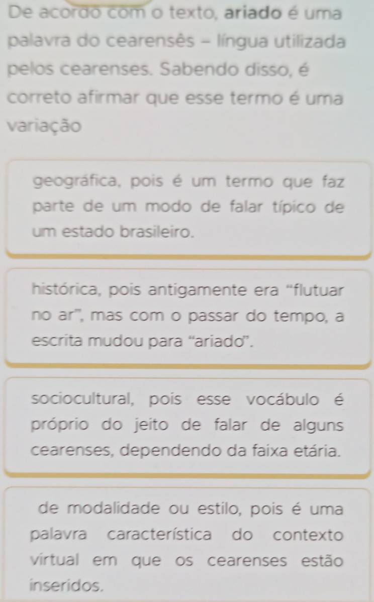 De acordo com o texto, ariado é uma
palavra do cearensês - língua utilizada
pelos cearenses. Sabendo disso, é
correto afirmar que esse termo é uma
variação
geográfica, pois é um termo que faz
parte de um modo de falar típico de
um estado brasileiro.
histórica, pois antigamente era "flutuar
no ar'', mas com o passar do tempo, a
escrita mudou para “ariado”.
sociocultural, pois esse vocábulo é
próprio do jeito de falar de alguns
cearenses, dependendo da faixa etária.
de modalidade ou estilo, pois é uma
palavra característica do contexto
vírtual em que os cearenses estão
inseridos.