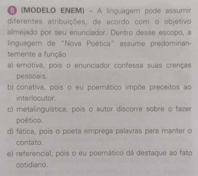 ⑧ (MODELO ENEM) - A linguagem pode assumir
diferentes atribuições, de acordo com o objetivo
almejado por seu enunciador. Dentro desse escopo, a
linguagem de “Nova Poética” assume predominan-
temente a função
a) emotiva, pois o enunciador confessa suas crenças
pessoais.
b) conativa, pois o eu poemático impõe preceitos ao
interlocutor.
c) metalinguística, pois o autor discorre sobre o fazer
poético.
d) fática, pois o poeta emprega palavras para manter o
contato.
e) referencial, pois o eu poemático dá destaque ao fato
cotidiano.