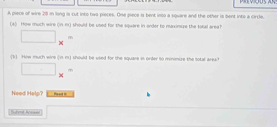 A piece of wire 28 m long is cut into two pieces. One piece is bent into a square and the other is bent into a circle. 
(a) How much wire (in m) should be used for the square in order to maximize the total area?
□ *^m
(b) How much wire (in m) should be used for the square in order to minimize the total area?
□ *^m
Need Help? Read It 
Submit Answer