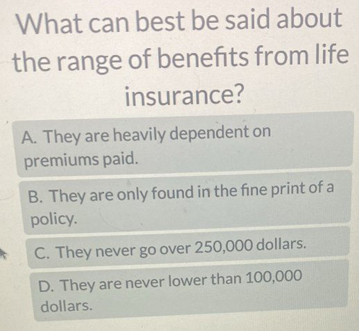 What can best be said about
the range of benefits from life
insurance?
A. They are heavily dependent on
premiums paid.
B. They are only found in the fine print of a
policy.
C. They never go over 250,000 dollars.
D. They are never lower than 100,000
dollars.