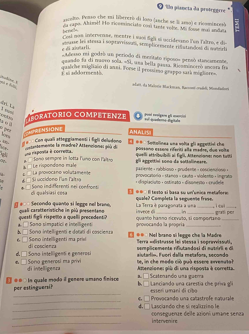 Un pianeta da proteggere
ascolto. Penso che mi libererò di loro (anche se li amo) e ricomincerò
da capo, Ahimè! Ho ricominciato così tante volte. Mi fosse mai andata
bene!».
Così non intervenne, mentre i suoi figli si uccidevano l'un l'altro, e di-
strusse lei stessa i sopravvissuti, semplicemente rifiutandosi di nutrirli
e di aiutarli.
«Adesso mi godrò un periodo di meritato riposo» pensò stancamente,
quando fu di nuovo sola. «Sì, una bella pausa. Ricomincerò ancora fra
qualche migliaio di anni. Forse il prossimo gruppo sarà migliore».
E si addormentò.
itudine. E
ni e folli
adatt. da Malorie Blackman, Raccontí crudeli, Mondadori
dri. La I suoi
contro JBORATORIO COMPETENZE puoi svolgere gli esercizi
sul quaderno digitale
a oi
o per
loro
COMPRENSIONE
ANALISI
an # ● Con quali atteggiamenti i figli deludono 4 ●●○ Sottolinea una volta gli aggettivi che
lice- costantemente la madre? Attenzione: più di possono essere riferiti alla madre, due volte
igli una risposta è corretta.
quelli attribuibili ai figli. Attenzione: non tutti
or- a. □ Sono sempre in lotta l’uno con l’altro gli aggettivi sono da sottolineare.
b.  Le rispondono male paziente « rabbioso - prudente - coscienzioso »
1a- c. # La provocano volutamente provocatorio » stanco « cauto » violento » ingrato
ne d. □ Si uccidono l'un l'altro * dispiaciuto + ostinato + disonesto • crudele
e e □ Sono indifferenti nei confronti
di qualsiasi cosa 5 ●●○ Il testo si basa su un'unica metafora:
quale? Completa la seguente frase.
# ●○○ Secondo quanto si legge nel brano,  La Terra è paragonata a una _i cuì_
quali caratteristiche in più presentano invece di _in _grati per
questi figli rispetto a quelli precedenti? quanto hanno ricevuto, si comportano_
a. □ Sono simpatici e intelligenti provocando la propria_
b. □ Sono intelligenti e dotati di coscienza 6 ●●○ Nel brano si legge che la Madre
c. □ Sono intelligenti ma privi Terra «distrusse lei stessa i sopravvissuti,
di coscienza semplicemente rifiutandosi di nutrirli e di
d. □ Sono intelligenti e generosi aiutarli». Fuori dalla metafora, secondo
e. □ Sono generosi ma privi te, in che modo ciò può essere avvenuto?
di intelligenza * Attenzione: più di una risposta è corretta.
●●○ In quale modo il genere umano finisce a. □ Scatenando una guerra
b. □ Lanciando una carestia che priva gli
_
per estinguersi? esseri umani di cibo
_
c. Provocando una catastrofe naturale
_d. □  Lasciando che si realizzino le
_conseguenze delle azioni umane senza
_
intervenire