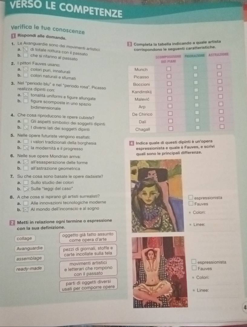 VERSO LE COMPETENZE
Verifica le tue conoscenze
Rispondi alle domande.
= Completa la tabella indicando a quale artista
. Le Avanguardie sono dei movimenti artistici
corrispondono le seguenti caratteristiche.
a. overline N di totale rottura con il passato
b. □ che si rifanno al passato
2、 I pittori Fauves usano
a. □  colori puri, innaturali
b. □ colori naturali e sfumat
3. Nel “periodo blu” e nel “periodo rosa”, Picasso 
realizza dipinti con:
a.     tonalità uniformi e figure allungate
b. □ figure scomposte in uno spazio
bidimensionale
4. Che cosa riproducono le opere cubiste?
a. □ Gli aspetti simbolici dei soggetti dipinti
b.  I diversi lati dei soggetti dipinti 
5. Nelle opere futuriste vengono esaltati:
a. □ i valori tradizionali della borghesia  Indica quale di questi dipinti è un'opera
b. la modernità e il progresso espressionista e quale è Fauves, e scrivi
6. Nelle sue opere Mondrian arriva: quali sono le principali differenze.
a. □ all’esasperazione delle forme
b. □ all’astrazione geometrica
7. Su che cosa sono basate le opere dadaiste?
a. □ Sullo studio dei colori
b. Sulle “leggi del caso”
8. A che cosa si ispirano gli artisti surrealisti?
espressionista
a. □ Alle innovazioni tecnologiche moderne Fauves
b. x Al mondo dell'inconscio e al sogno
Colori:
Metti in relazione ogni termine o espressione
_
con la sua definizione. Linee:
collage oggetto già fatto assunto
come opera d'arte
Avanguardie pezzi di giornali, stoffe e
assemblage carte incollate sulla tela
movimenti artisticiespressionista
ready-made e letterari che romponoFauves
con il passato
Colori:
parti di oggetti diversi
usati per comporre opere
_
Linee:
_
4