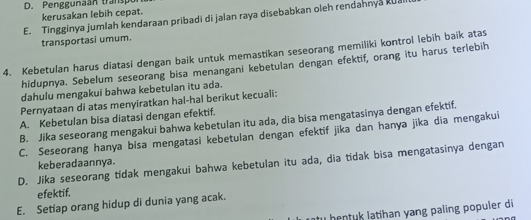 D. Penggunaan transpo
kerusakan lebih cepat.
E. Tingginya jumlah kendaraan pribadi di jalan raya disebabkan oleh rendahnya kuai
transportasi umum.
4. Kebetulan harus diatasi dengan baik untuk memastikan seseorang memiliki kontrol lebih baik atas
hidupnya. Sebelum seseorang bisa menangani kebetulan dengan efektif, orang itu harus terlebih
dahulu mengakui bahwa kebetulan itu ada.
Pernyataan di atas menyiratkan hal-hal berikut kecuali:
A. Kebetulan bisa diatasi dengan efektif.
B. Jika seseorang mengakui bahwa kebetulan itu ada, dia bisa mengatasinya dengan efektif.
C. Seseorang hanya bisa mengatasi kebetulan dengan efektif jika dan hanya jika dia mengakui
D. Jika seseorang tidak mengakui bahwa kebetulan itu ada, dia tidak bisa mengatasinya dengan
keberadaannya.
efektif.
E. Setiap orang hidup di dunia yang acak.
tu hentuk latihan yang paling populer di