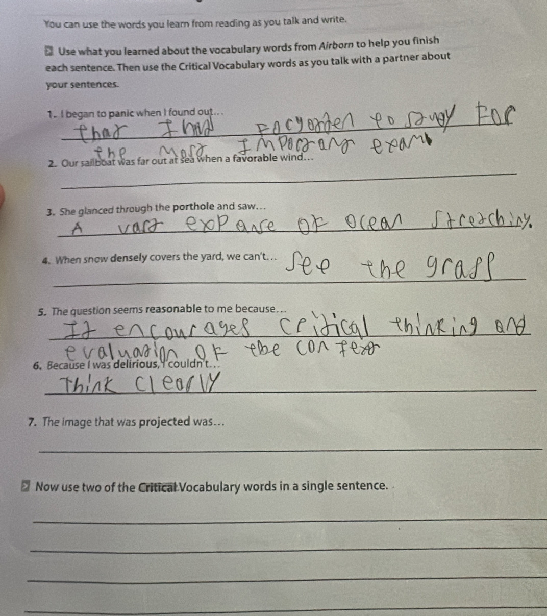You can use the words you learn from reading as you talk and write. 
₹ Use what you learned about the vocabulary words from Airborn to help you finish 
each sentence. Then use the Critical Vocabulary words as you talk with a partner about 
your sentences. 
_ 
1. I began to panic when I found out.. 
_ 
2. Our sailboat was far out at sea when a favorable wind.. 
3. She glanced through the porthole and saw... 
_ 
4. When snow densely covers the yard, we can't. .. 
_ 
5. The question seems reasonable to me because.. 
_ 
6. Because I was delirious, I couldn't. . 
_ 
7. The image that was projected was . 
_ 
Now use two of the Critical Vocabulary words in a single sentence. 
_ 
_ 
_ 
_