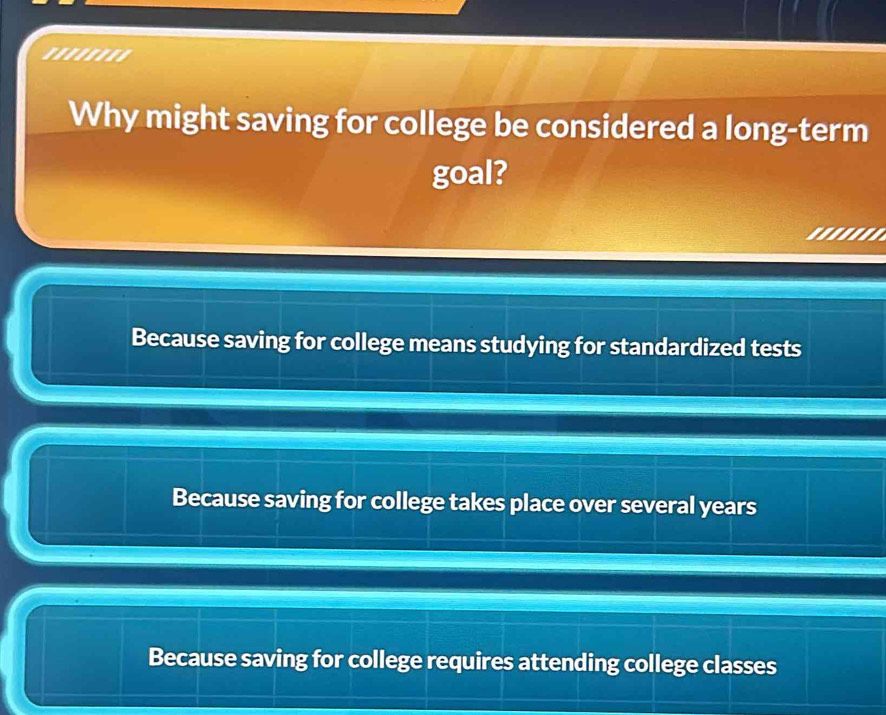 ''''''''
Why might saving for college be considered a long-term
goal?
Because saving for college means studying for standardized tests
Because saving for college takes place over several years
Because saving for college requires attending college classes