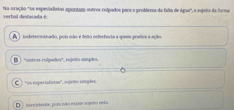 Na oração “os especialistas apontam outros culpados para o problema da falta de água”, o sujeito da forma
verbal destacada é:
A ) indeterminado, pois não é feito referência a quem pratica a ação.
B “outros culpados”, sujeito simples,
C “os especialistas”, sujeito simples.
D) inexistente, pois não existe sujeito nela.